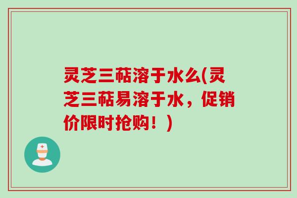 灵芝三萜溶于水么(灵芝三萜易溶于水，促销价限时抢购！)
