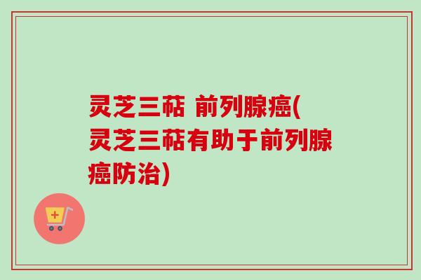 灵芝三萜 前列腺癌(灵芝三萜有助于前列腺癌防治)