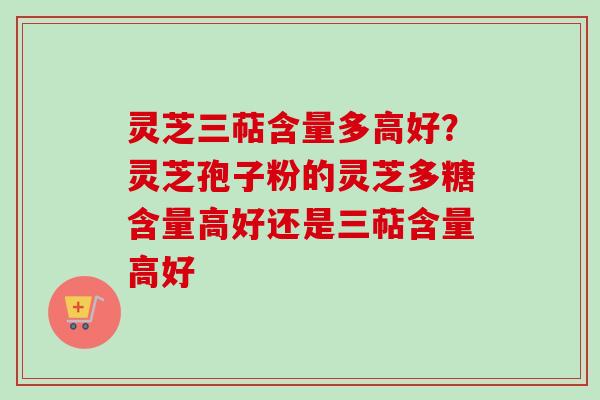 灵芝三萜含量多高好？灵芝孢子粉的灵芝多糖含量高好还是三萜含量高好