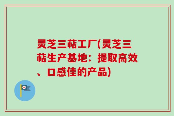 灵芝三萜工厂(灵芝三萜生产基地：提取高效、口感佳的产品)