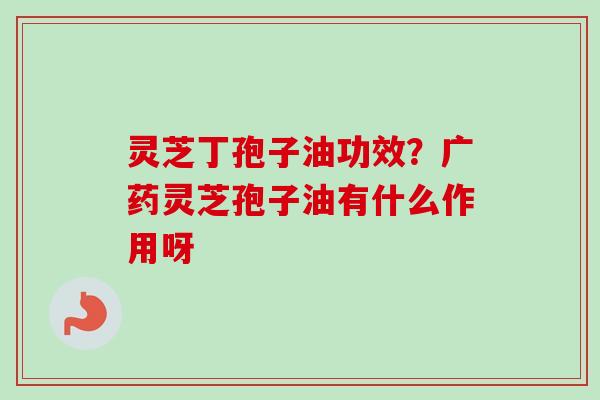 灵芝丁孢子油功效？广药灵芝孢子油有什么作用呀