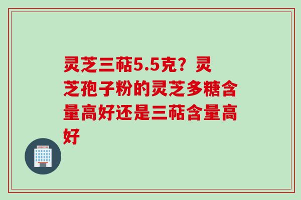 灵芝三萜5.5克？灵芝孢子粉的灵芝多糖含量高好还是三萜含量高好