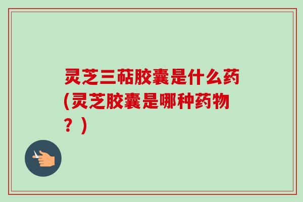 灵芝三萜胶囊是什么药(灵芝胶囊是哪种药物？)