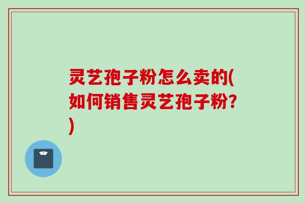 灵艺孢子粉怎么卖的(如何销售灵艺孢子粉？)