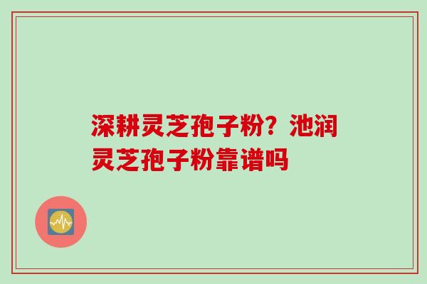 深耕灵芝孢子粉？池润灵芝孢子粉靠谱吗