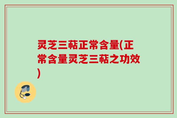 灵芝三萜正常含量(正常含量灵芝三萜之功效)