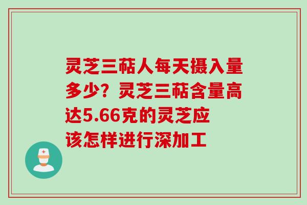 灵芝三萜人每天摄入量多少？灵芝三萜含量高达5.66克的灵芝应该怎样进行深加工