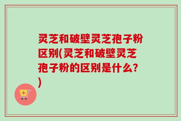 灵芝和破壁灵芝孢子粉区别(灵芝和破壁灵芝孢子粉的区别是什么？)