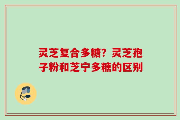 灵芝复合多糖？灵芝孢子粉和芝宁多糖的区别