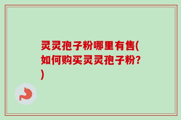 灵灵孢子粉哪里有售(如何购买灵灵孢子粉？)