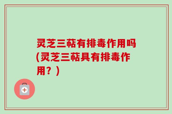 灵芝三萜有排毒作用吗(灵芝三萜具有排毒作用？)