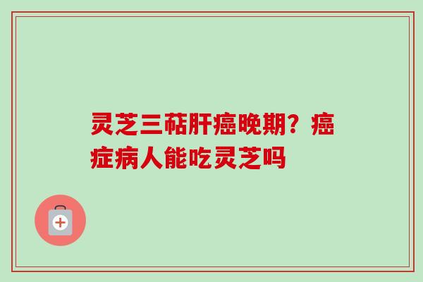 灵芝三萜肝癌晚期？癌症病人能吃灵芝吗