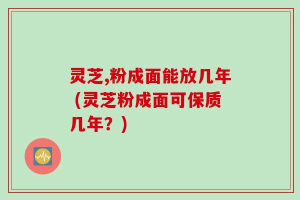 灵芝,粉成面能放几年 (灵芝粉成面可保质几年？)