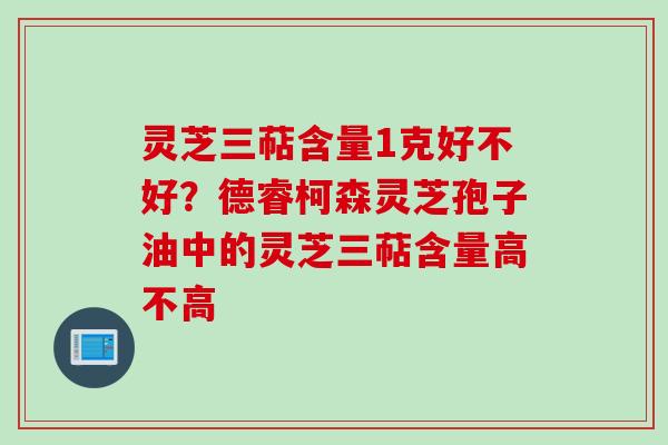 灵芝三萜含量1克好不好？德睿柯森灵芝孢子油中的灵芝三萜含量高不高