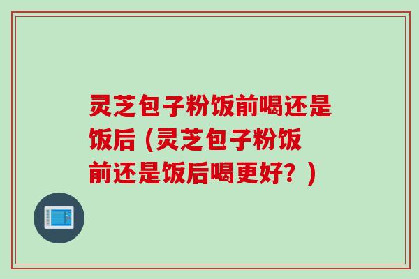 灵芝包子粉饭前喝还是饭后 (灵芝包子粉饭前还是饭后喝更好？)