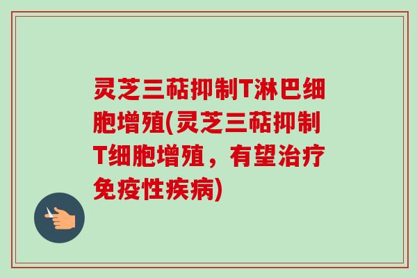 灵芝三萜抑制T淋巴细胞增殖(灵芝三萜抑制T细胞增殖，有望治疗免疫性疾病)