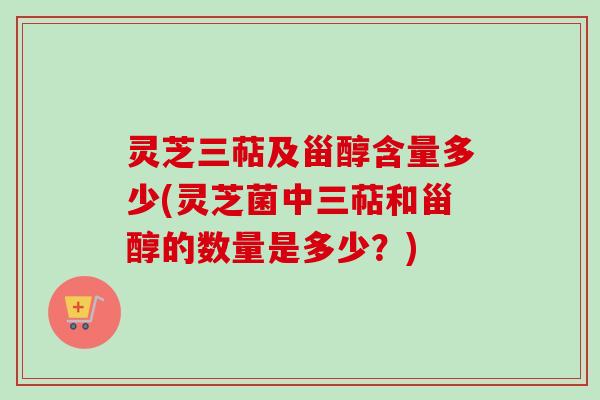 灵芝三萜及甾醇含量多少(灵芝菌中三萜和甾醇的数量是多少？)
