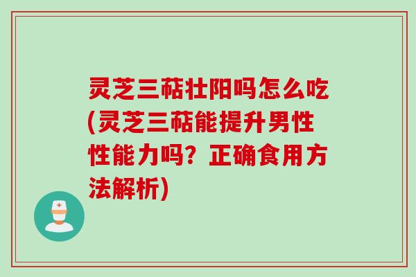 灵芝三萜壮阳吗怎么吃(灵芝三萜能提升男性性能力吗？正确食用方法解析)