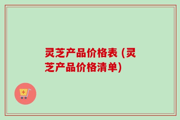 灵芝产品价格表 (灵芝产品价格清单)
