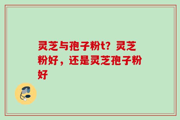 灵芝与孢子粉t？灵芝粉好，还是灵芝孢子粉好