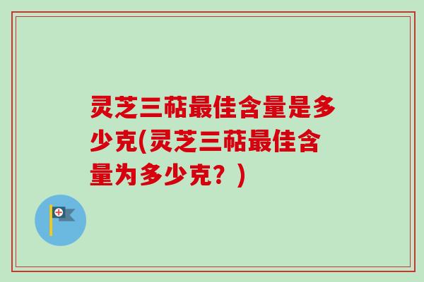 灵芝三萜最佳含量是多少克(灵芝三萜最佳含量为多少克？)