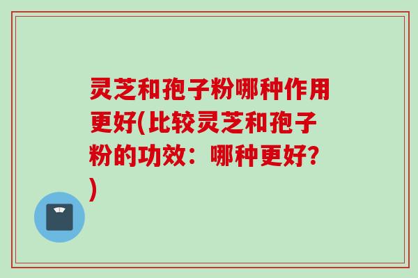 灵芝和孢子粉哪种作用更好(比较灵芝和孢子粉的功效：哪种更好？)