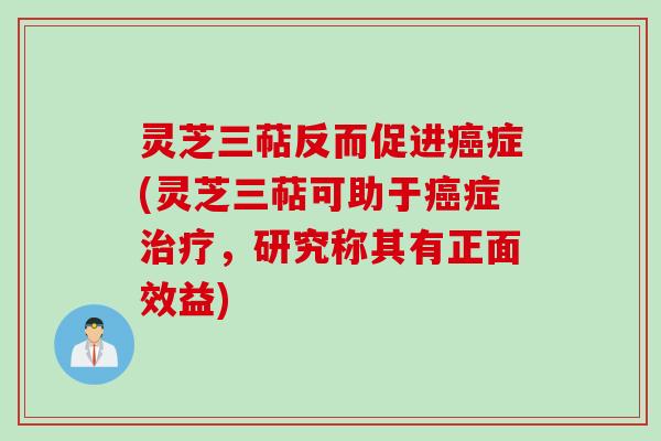 灵芝三萜反而促进癌症(灵芝三萜可助于癌症治疗，研究称其有正面效益)