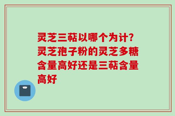灵芝三萜以哪个为计？灵芝孢子粉的灵芝多糖含量高好还是三萜含量高好