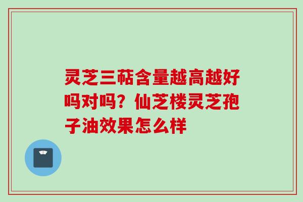 灵芝三萜含量越高越好吗对吗?仙芝楼灵芝孢子油效果怎么样 灵芝三萜含量越高越好吗对吗?仙芝楼灵芝孢子油效果怎么样