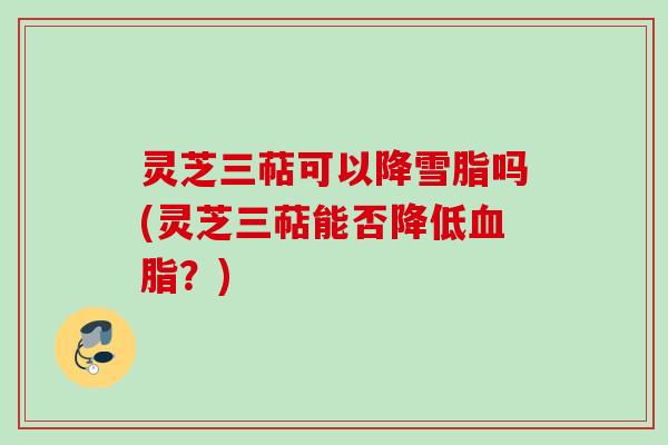 灵芝三萜可以降雪脂吗(灵芝三萜能否降低血脂？)