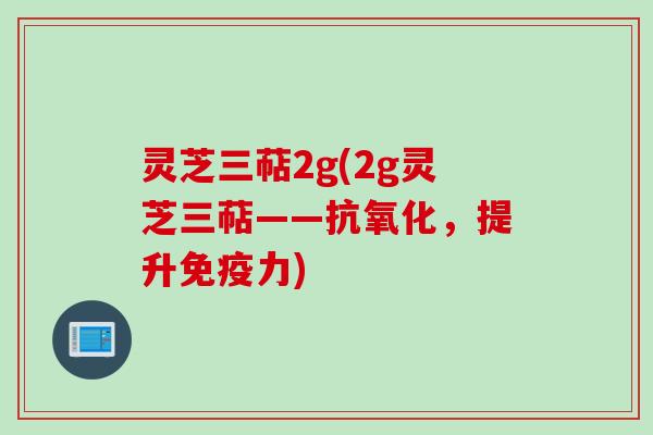 灵芝三萜2g(2g灵芝三萜——抗氧化，提升免疫力)