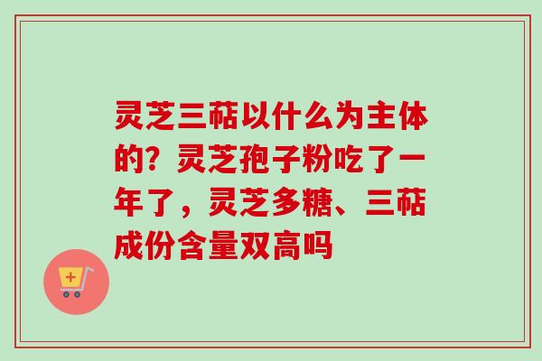 灵芝三萜以什么为主体的？灵芝孢子粉吃了一年了，灵芝多糖、三萜成份含量双高吗