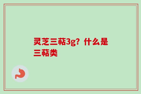 灵芝三萜3g？什么是三萜类