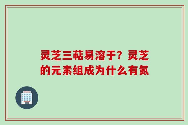 灵芝三萜易溶于？灵芝的元素组成为什么有氮