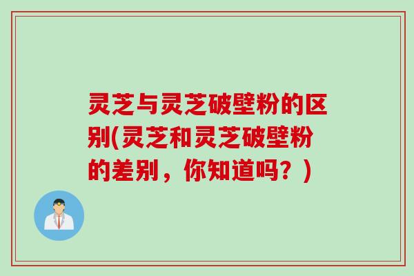 灵芝与灵芝破壁粉的区别(灵芝和灵芝破壁粉的差别，你知道吗？)