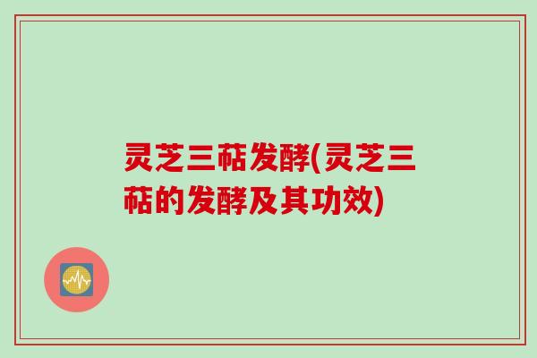 灵芝三萜发酵(灵芝三萜的发酵及其功效)