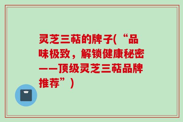 灵芝三萜的牌子(“品味极致，解锁健康秘密——顶级灵芝三萜品牌推荐”)