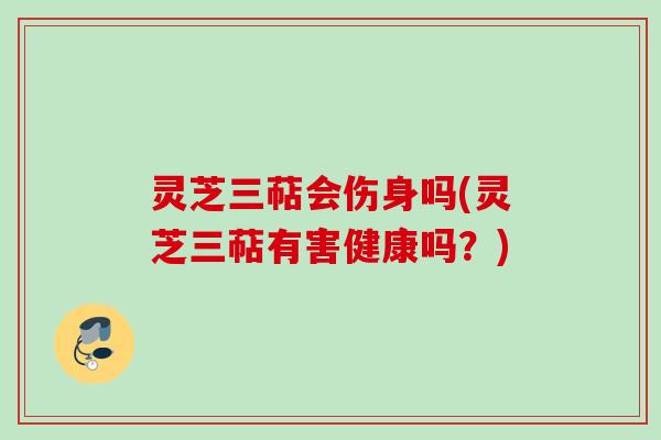 灵芝三萜会伤身吗(灵芝三萜有害健康吗？)