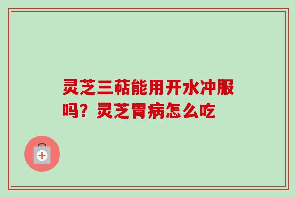 灵芝三萜能用开水冲服吗？灵芝胃病怎么吃