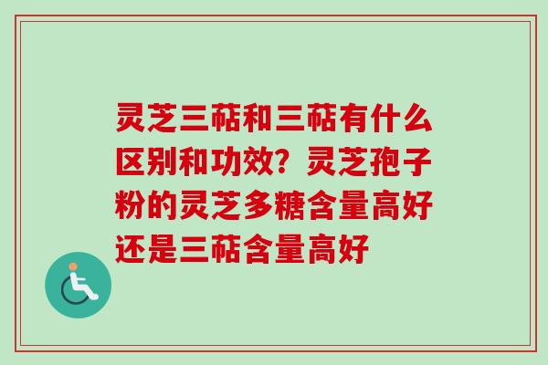 灵芝三萜和三萜有什么区别和功效？灵芝孢子粉的灵芝多糖含量高好还是三萜含量高好