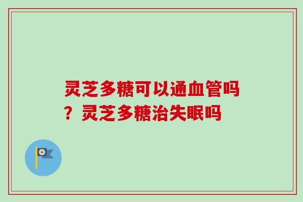 灵芝多糖可以通血管吗？灵芝多糖治失眠吗