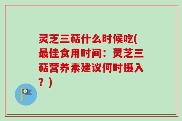 灵芝三萜什么时候吃(最佳食用时间：灵芝三萜营养素建议何时摄入？)