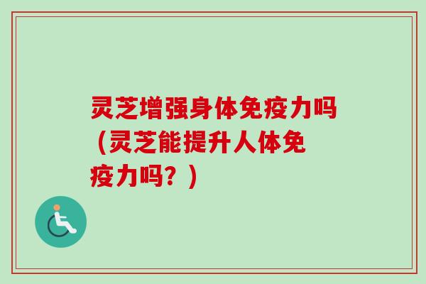 灵芝增强身体免疫力吗 (灵芝能提升人体免疫力吗?) 灵芝增强身体免疫力吗 (灵芝能提升人体免疫力吗?)