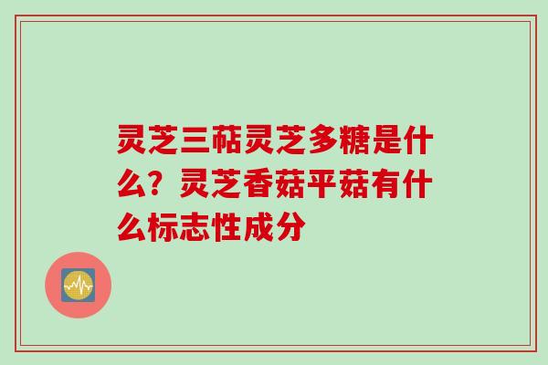 灵芝三萜灵芝多糖是什么？灵芝香菇平菇有什么标志性成分