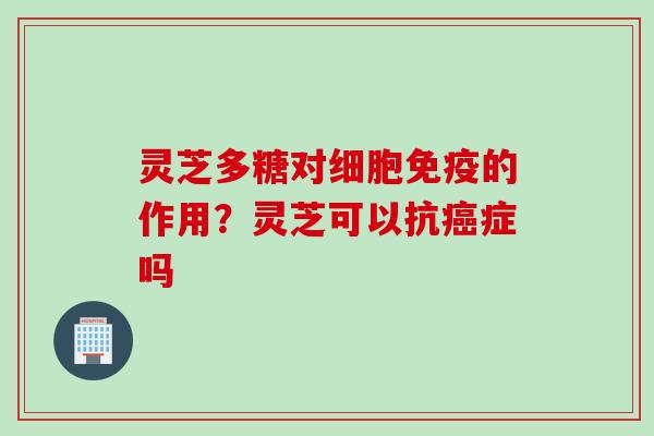 灵芝多糖对细胞免疫的作用？灵芝可以抗癌症吗