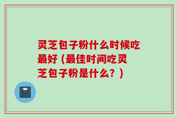 灵芝包子粉什么时候吃最好 (最佳时间吃灵芝包子粉是什么？)