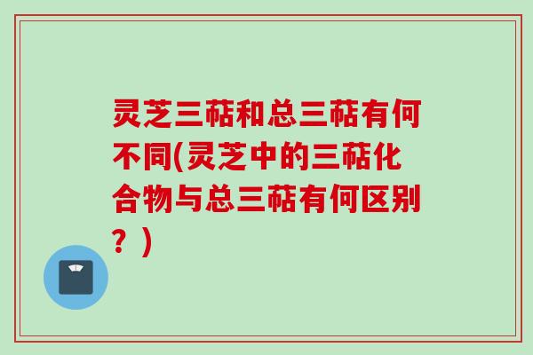 灵芝三萜和总三萜有何不同(灵芝中的三萜化合物与总三萜有何区别？)
