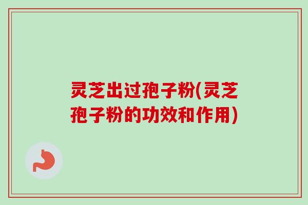 灵芝出过孢子粉(灵芝孢子粉的功效和作用)