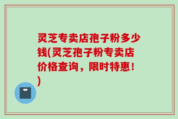 灵芝专卖店孢子粉多少钱(灵芝孢子粉专卖店价格查询,限时特惠!) 灵芝专卖店孢子粉多少钱(灵芝孢子粉专卖店价格查询,限时特惠!)