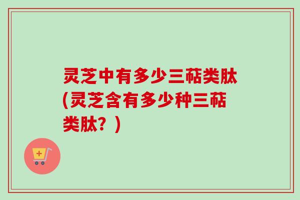灵芝中有多少三萜类肽(灵芝含有多少种三萜类肽？)
